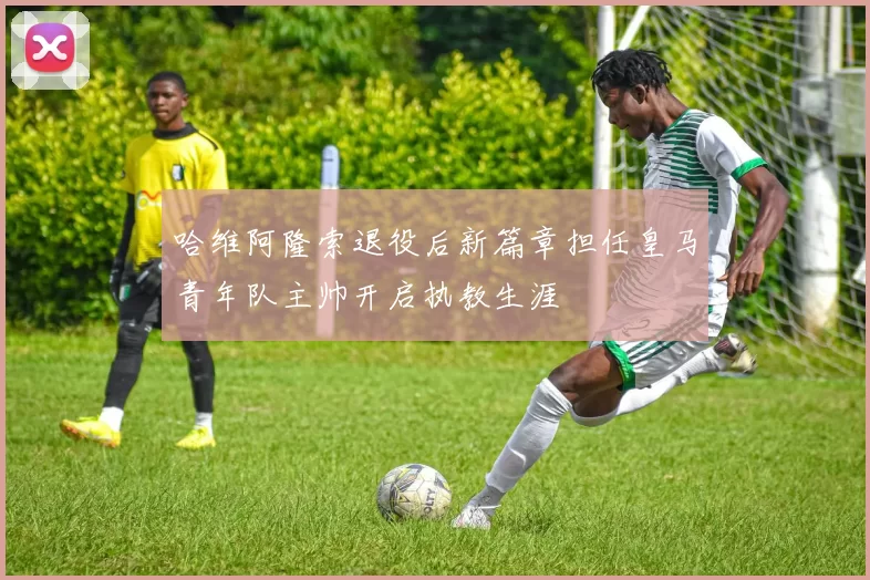 哈维阿隆索退役后新篇章担任皇马青年队主帅开启执教生涯