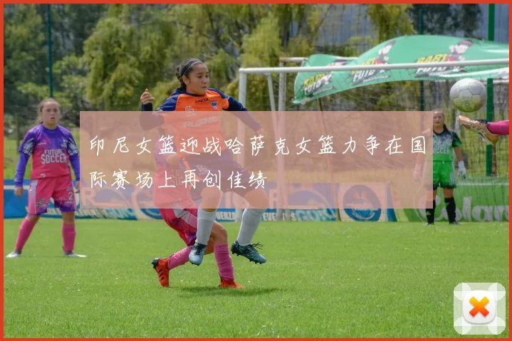 印尼女篮迎战哈萨克女篮力争在国际赛场上再创佳绩