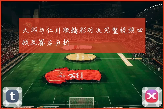 大邱与仁川联精彩对决完整视频回顾及赛后分析
