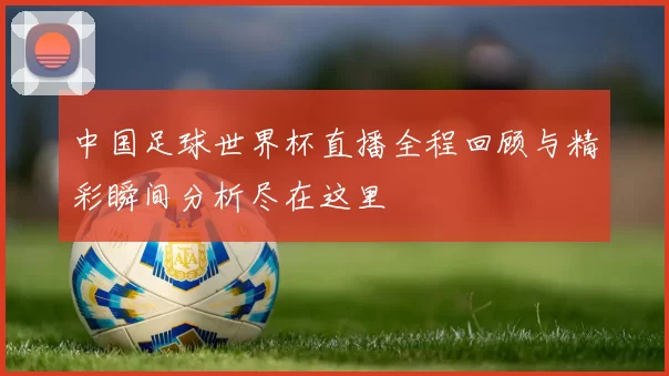 中国足球世界杯直播全程回顾与精彩瞬间分析尽在这里