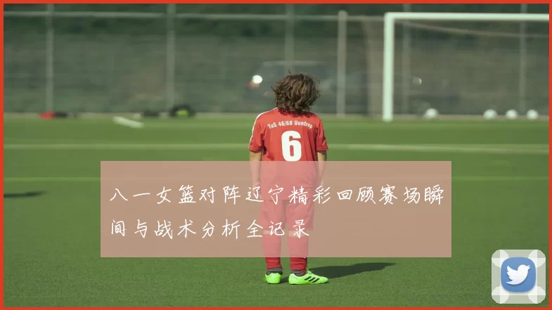 八一女篮对阵辽宁精彩回顾赛场瞬间与战术分析全记录