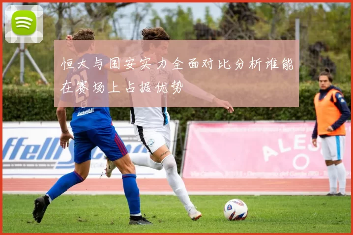 恒大与国安实力全面对比分析谁能在赛场上占据优势
