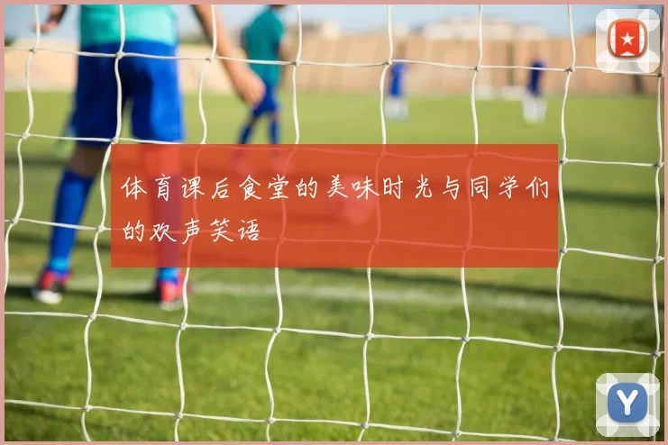 体育课后食堂的美味时光与同学们的欢声笑语