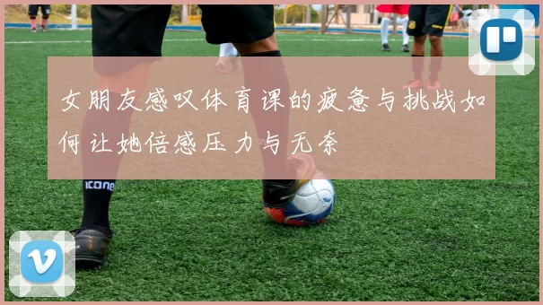 女朋友感叹体育课的疲惫与挑战如何让她倍感压力与无奈