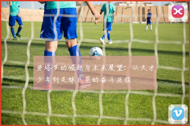 劳塔罗的崛起与未来展望：从天才少年到足球巨星的奋斗历程