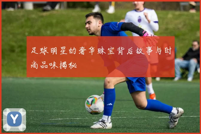 足球明星的奢华珠宝背后故事与时尚品味揭秘