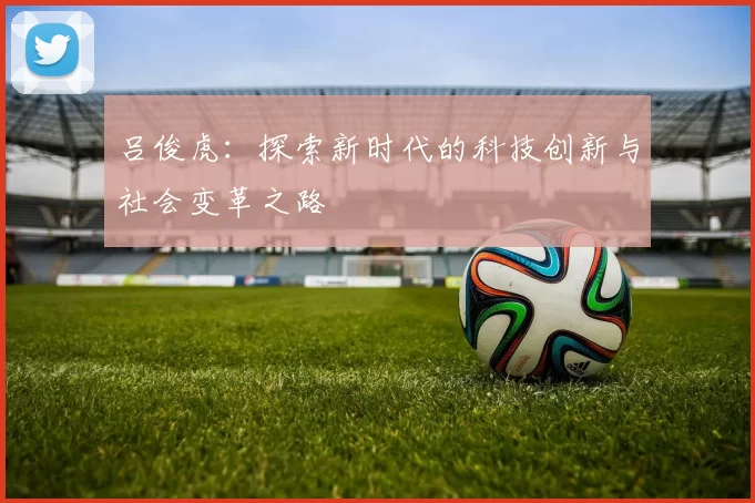 吕俊虎：探索新时代的科技创新与社会变革之路